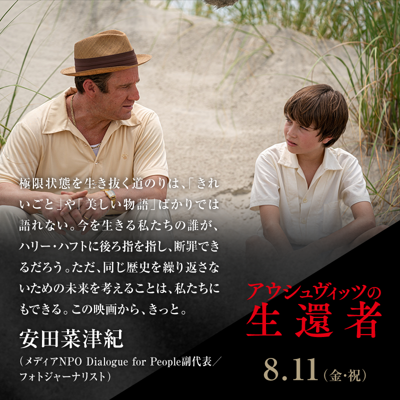 極限状態を生き抜く道のりは、「きれいごと」や「美しい物語」ばかりでは語れない。今を生きる私たちの誰が、ハリー・ハフトに後ろ指を指し、断罪できるだろう。ただ、同じ歴史を繰り返さないための未来を考えることは、私たちにもできる。この映画から、きっと。/安田菜津紀(メディアNPO Dialogue for People副代表/フォトジャーナリスト)